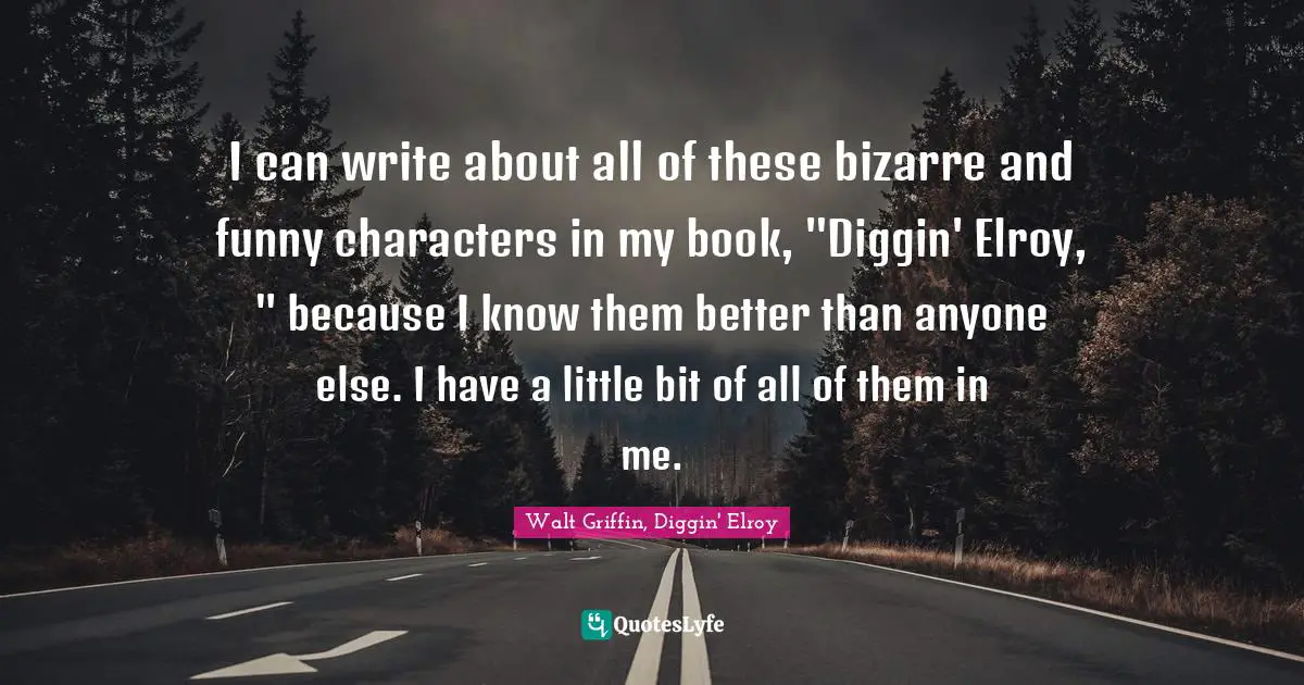 I can write about all of these bizarre and funny characters in my book, "Diggin' Elroy, " because I know them better than anyone else. I have a little bit of all of them in me.