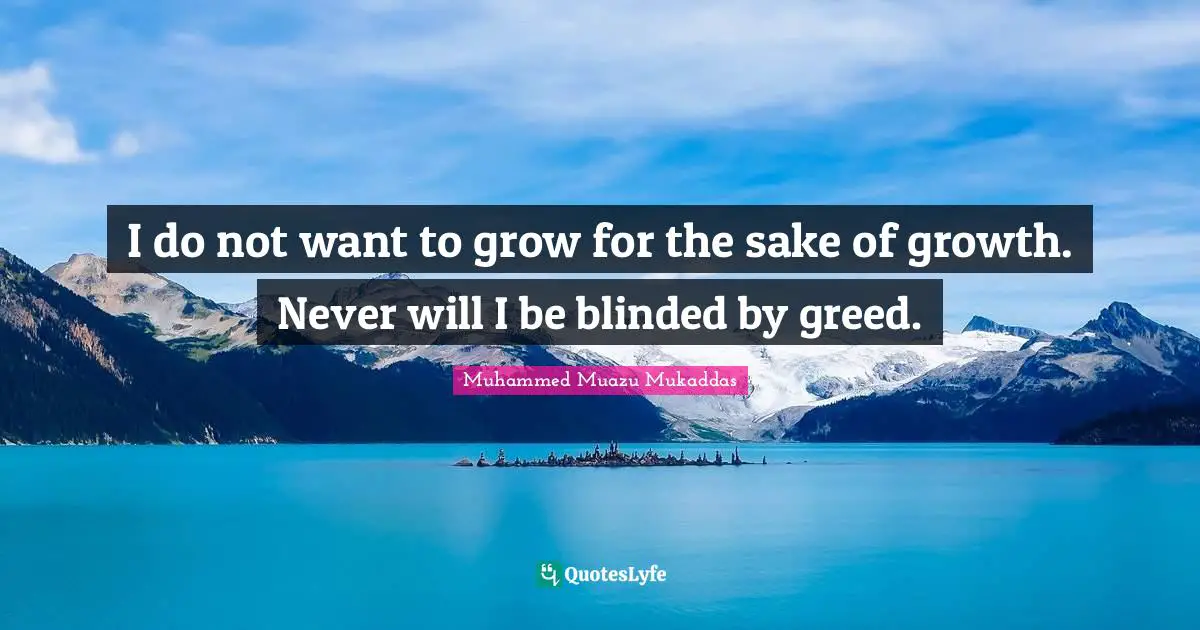 I do not want to grow for the sake of growth. Never will I be blinded by greed.