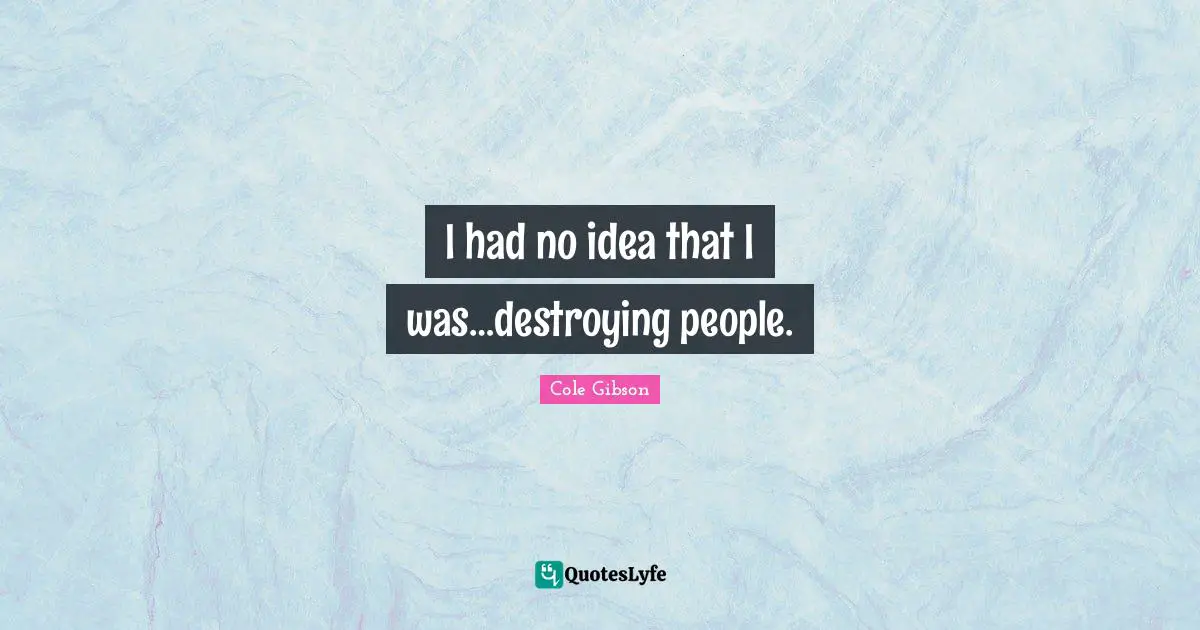 I had no idea that I was…destroying people.