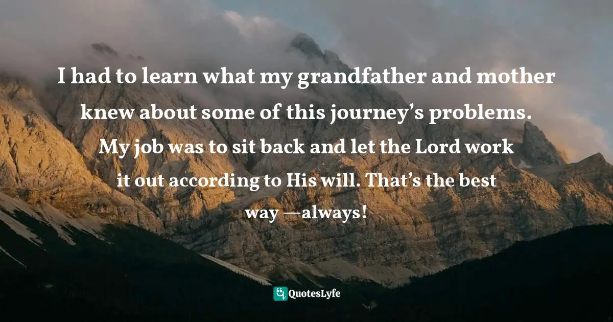I had to learn what my grandfather and mother knew about some of this journey’s problems. My job was to sit back and let the Lord work it out according to His will. That’s the best way —always!