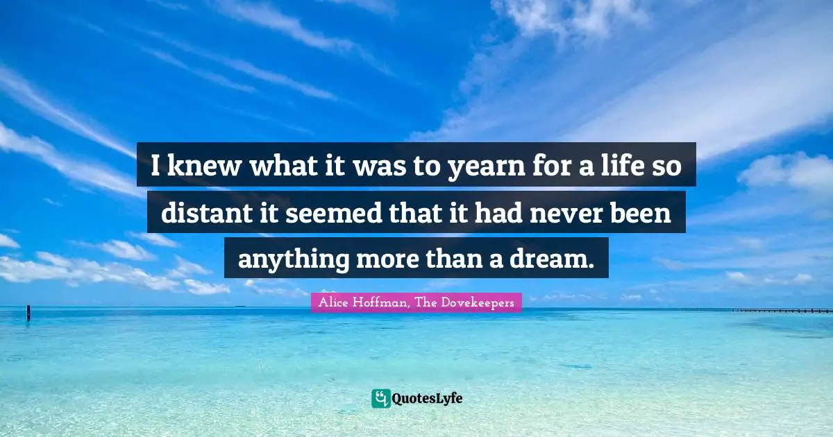 I knew what it was to yearn for a life so distant it seemed that it had never been anything more than a dream.
