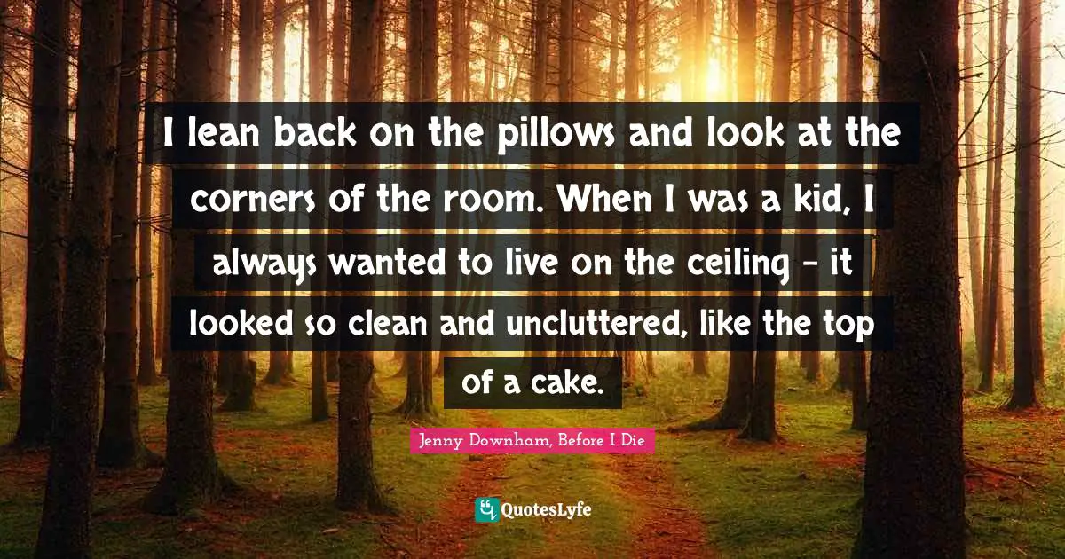 Jenny Downham, Before I Die Quotes: I lean back on the pillows and look at the corners of the room. When I was a kid, I always wanted to live on the ceiling - it looked so clean and uncluttered, like the top of a cake.