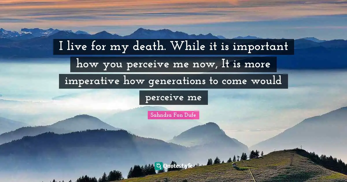 I live for my death. While it is important how you perceive me now, It is more imperative how generations to come would perceive me
