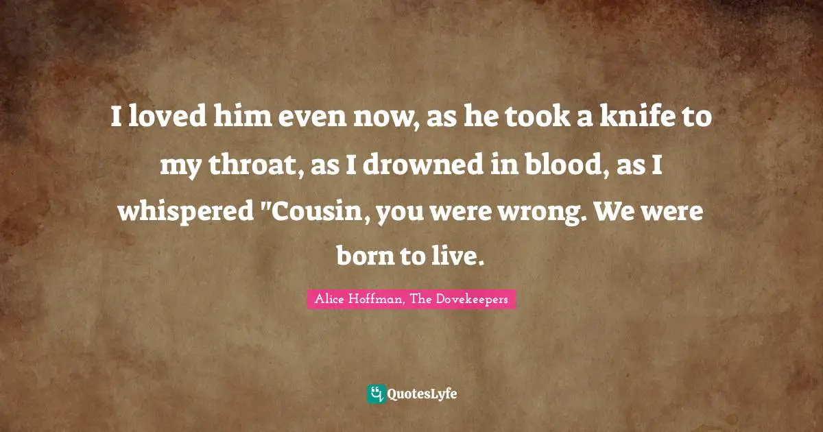I loved him even now, as he took a knife to my throat, as I drowned in blood, as I whispered "Cousin, you were wrong. We were born to live.