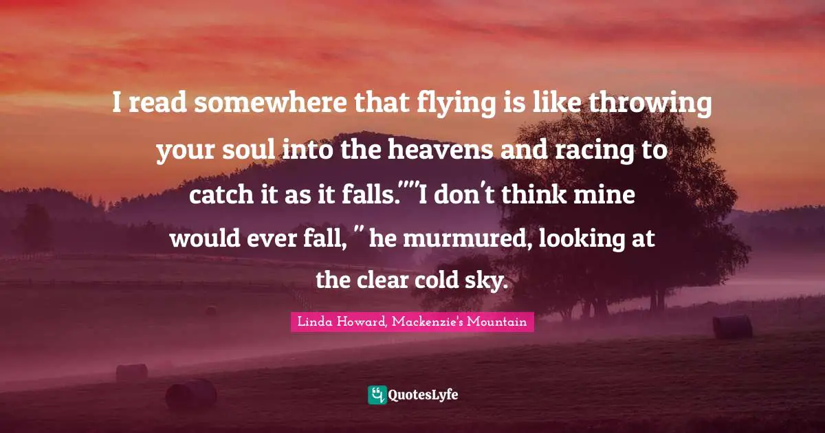 I read somewhere that flying is like throwing your soul into the heavens and racing to catch it as it falls.""I don't think mine would ever fall, " he murmured, looking at the clear cold sky.