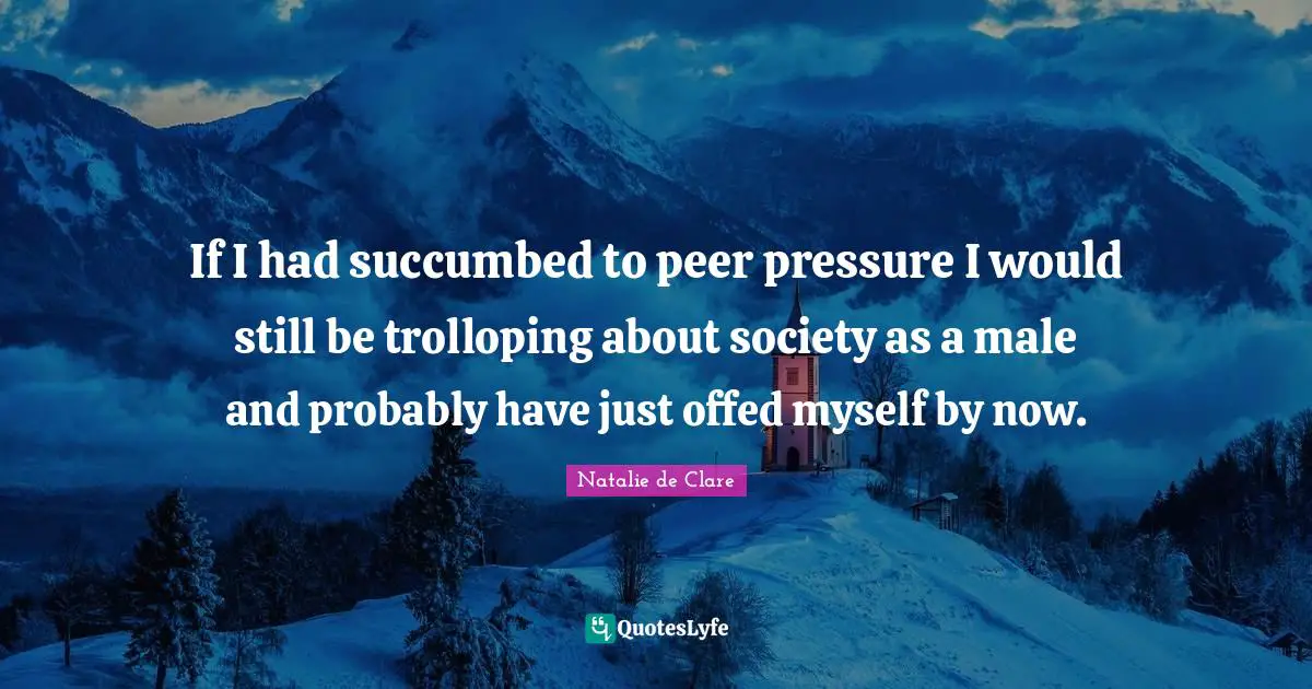 If I had succumbed to peer pressure I would still be trolloping about society as a male and probably have just offed myself by now.