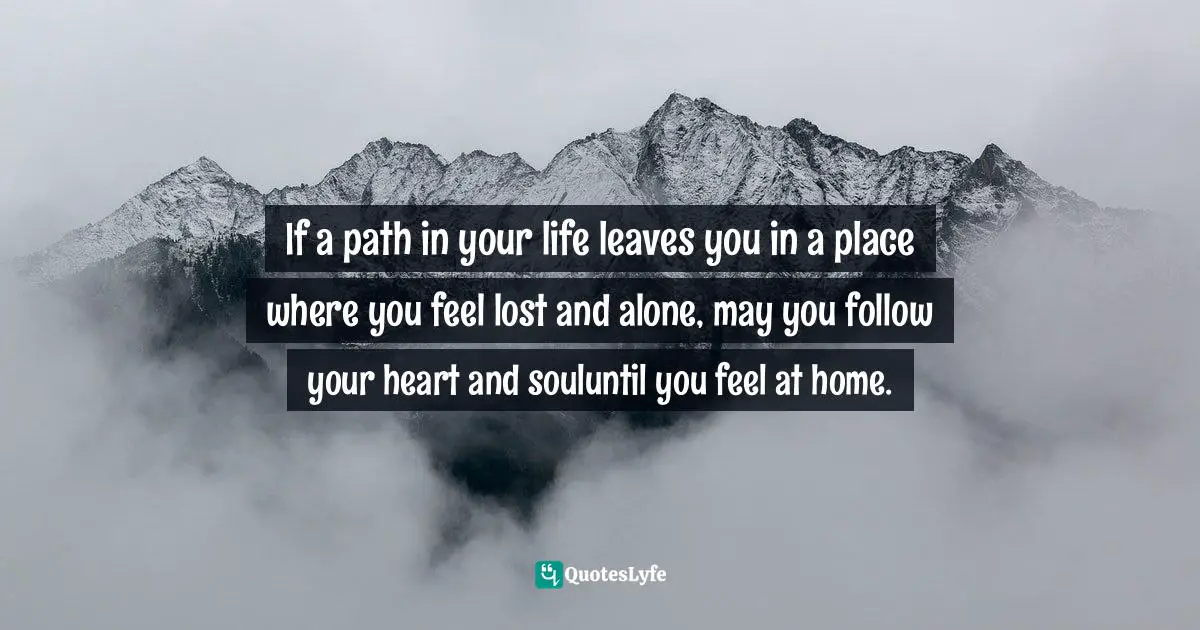If a path in your life leaves you in a place where you feel lost and alone, may you follow your heart and souluntil you feel at home.