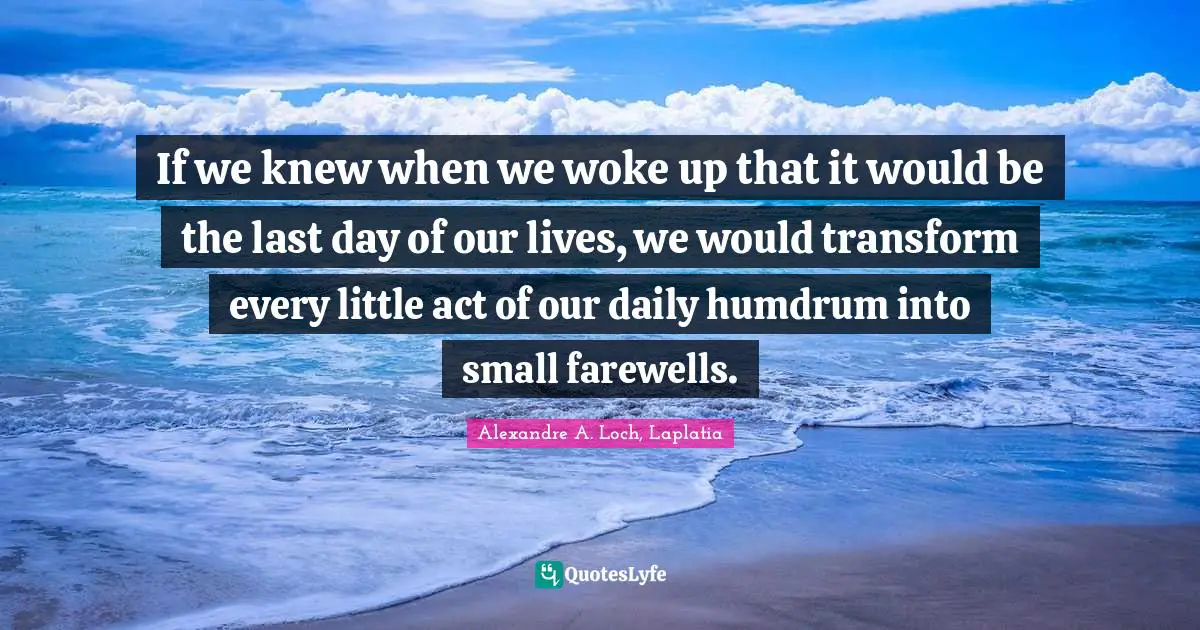 If we knew when we woke up that it would be the last day of our lives, we would transform every little act of our daily humdrum into small farewells.