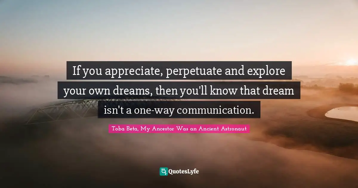 If you appreciate, perpetuate and explore your own dreams, then you'll know that dream isn't a one-way communication.
