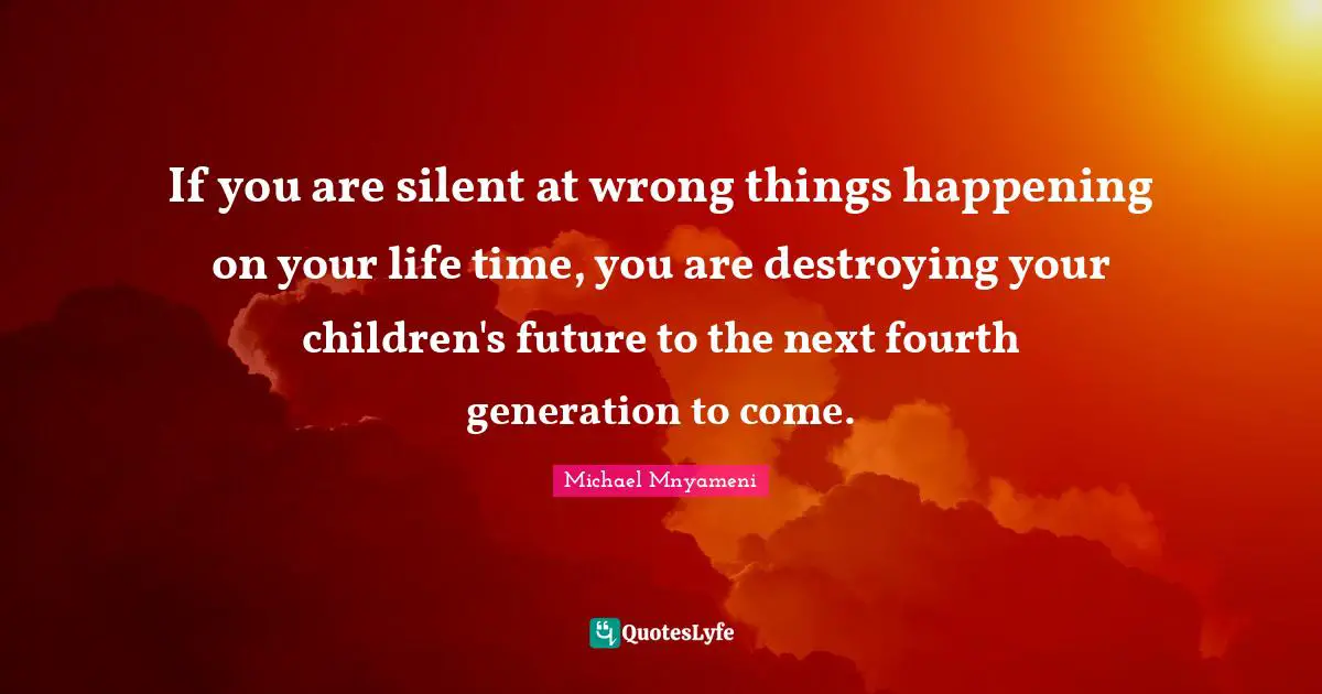If you are silent at wrong things happening on your life time, you are destroying your children's future to the next fourth generation to come.