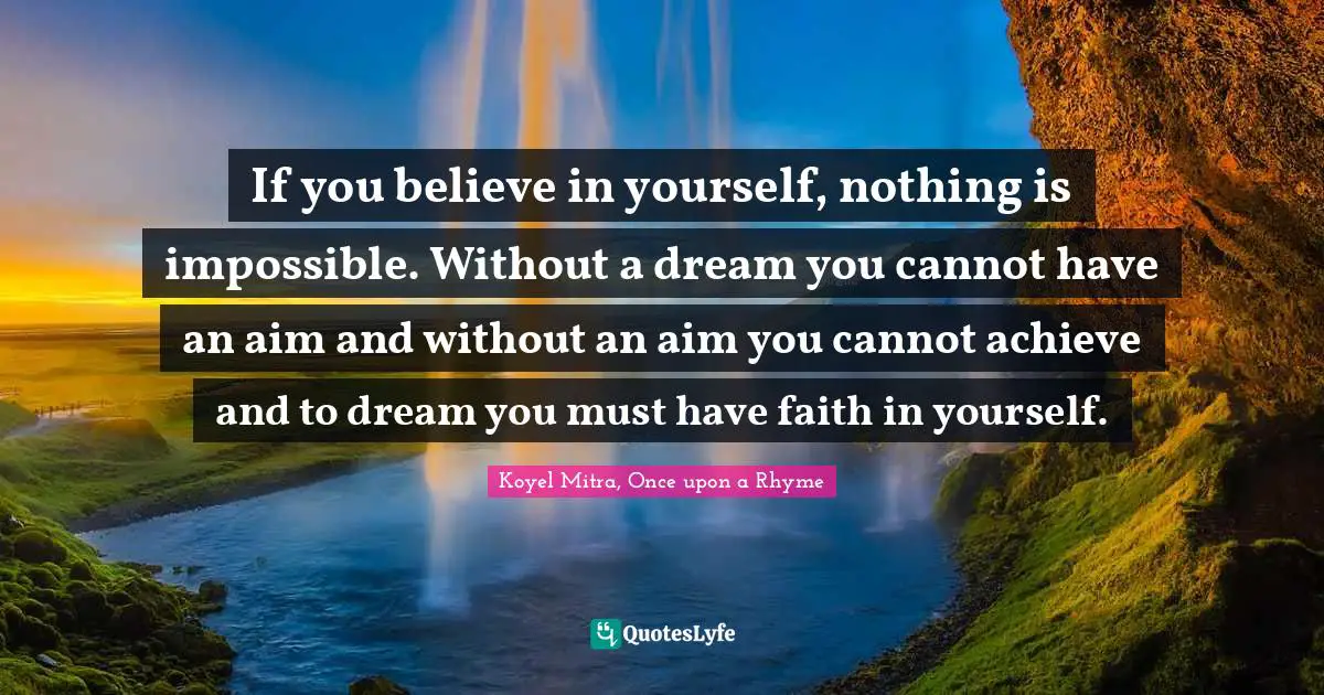 If you believe in yourself, nothing is impossible. Without a dream you cannot have an aim and without an aim you cannot achieve and to dream you must have faith in yourself.