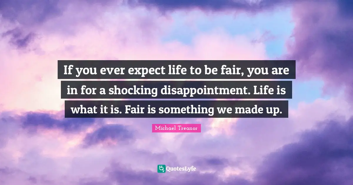 If you ever expect life to be fair, you are in for a shocking disappointment. Life is what it is. Fair is something we made up.