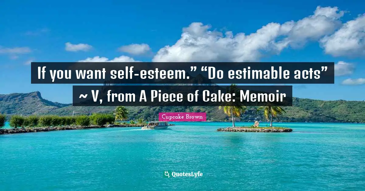 If you want self-esteem.” “Do estimable acts” ~ V, from A Piece of Cake: Memoir