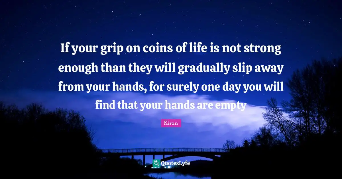 If your grip on coins of life is not strong enough than they will gradually slip away from your hands, for surely one day you will find that your hands are empty