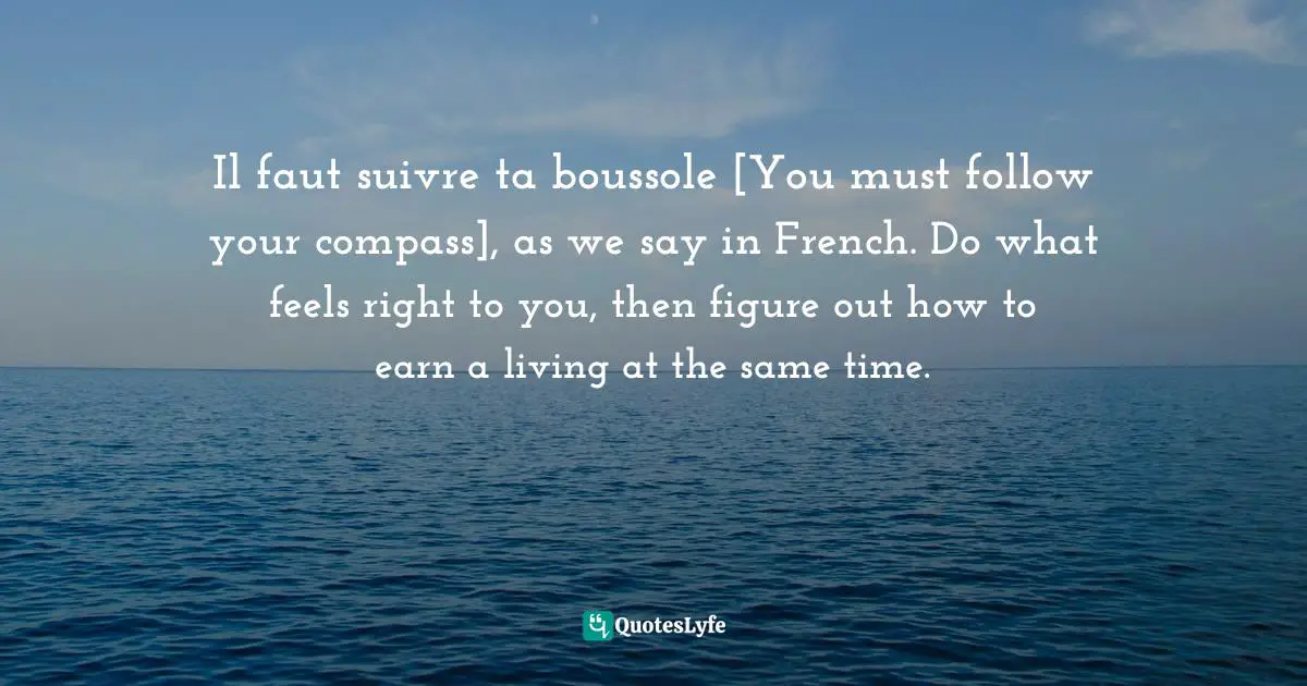 Il faut suivre ta boussole [You must follow your compass], as we say in French. Do what feels right to you, then figure out how to earn a living at the same time.