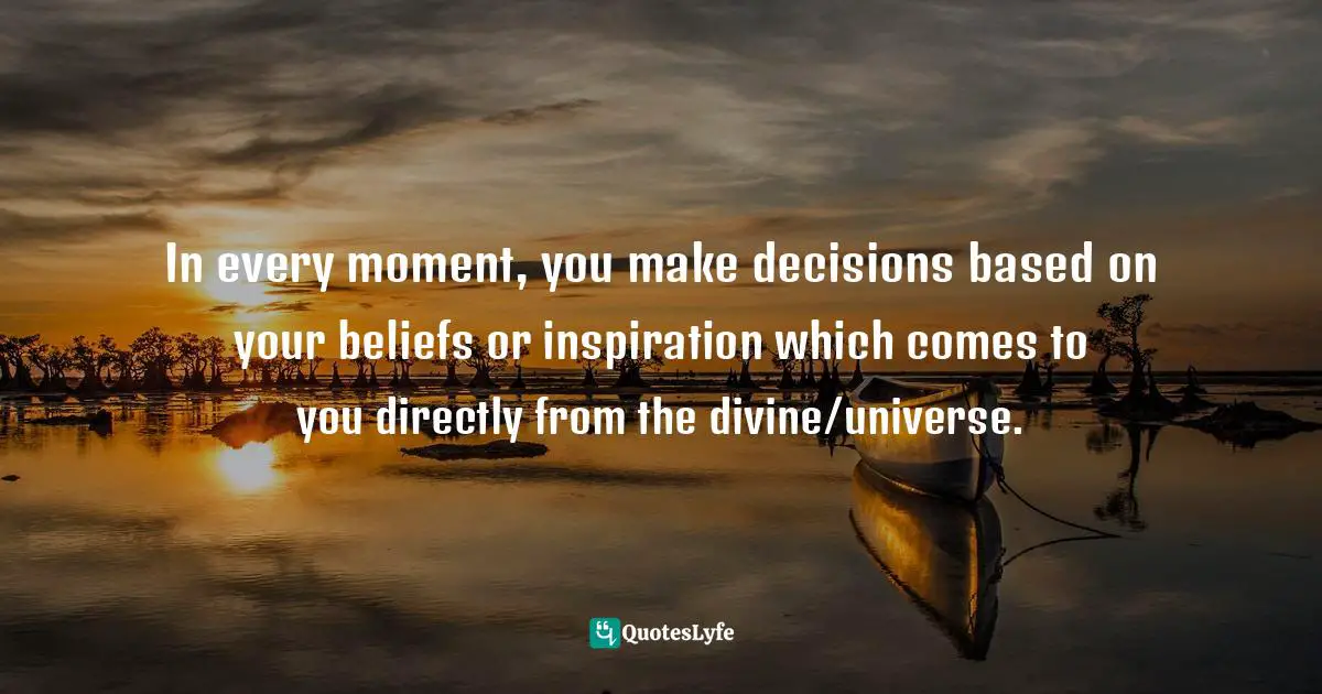 In every moment, you make decisions based on your beliefs or inspiration which comes to you directly from the divine/universe.