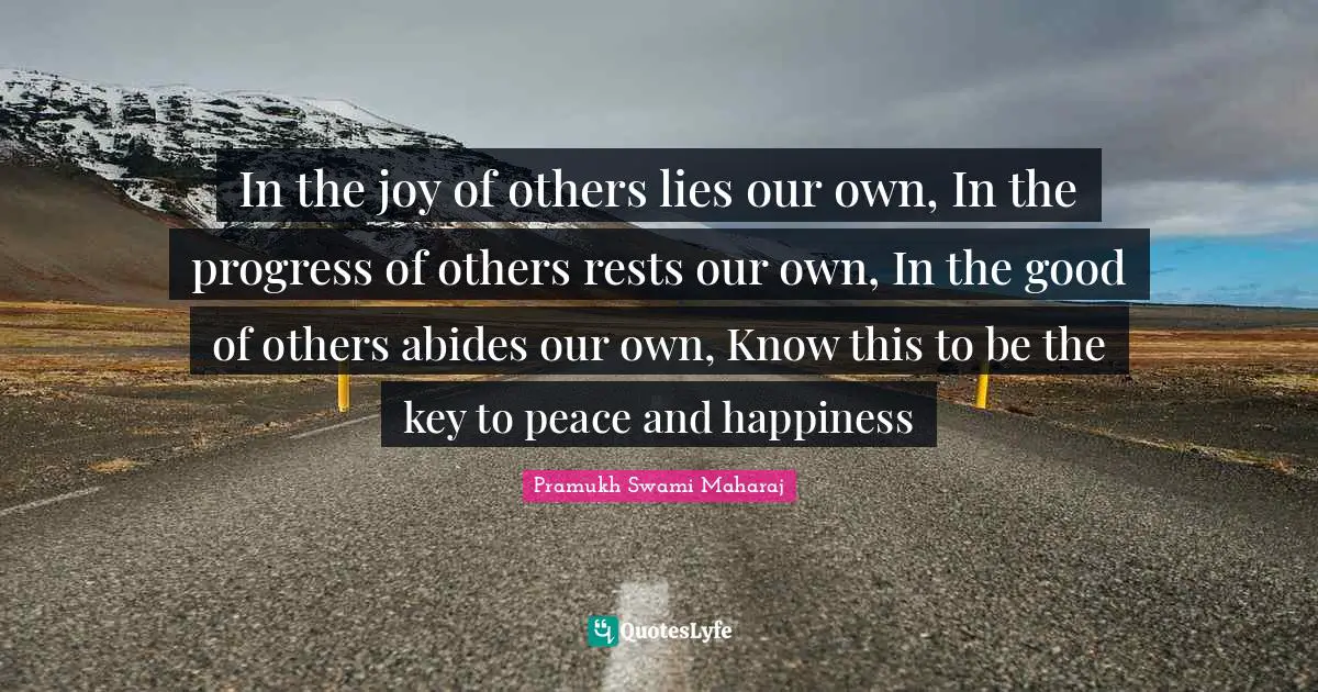 In the joy of others lies our own, In the progress of others rests our own, In the good of others abides our own, Know this to be the key to peace and happiness