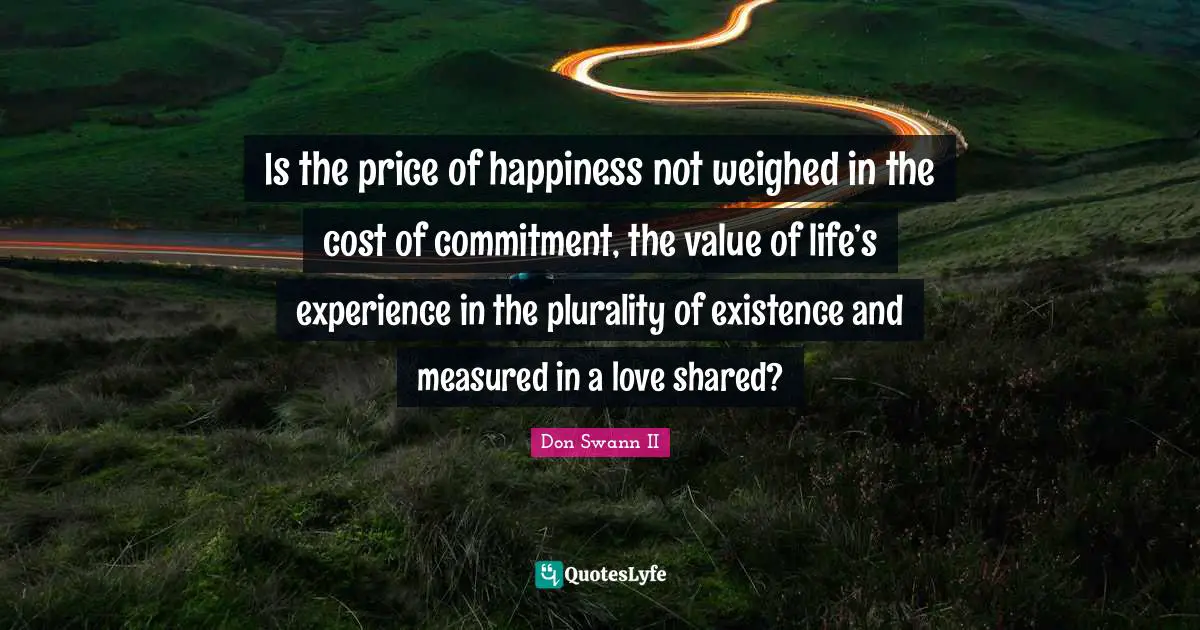 Is the price of happiness not weighed in the cost of commitment, the value of life’s experience in the plurality of existence and measured in a love shared?