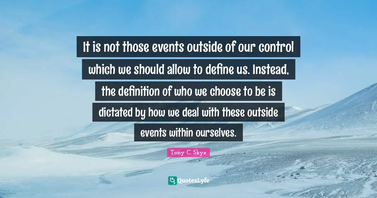 It is not those events outside of our control which we should allow to define us. Instead, the definition of who we choose to be is dictated by how we deal with these outside events within ourselves.