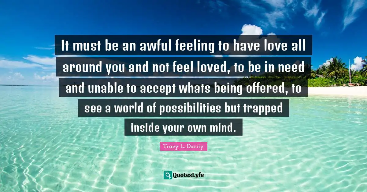 It must be an awful feeling to have love all around you and not feel loved, to be in need and unable to accept whats being offered, to see a world of possibilities but trapped inside your own mind.