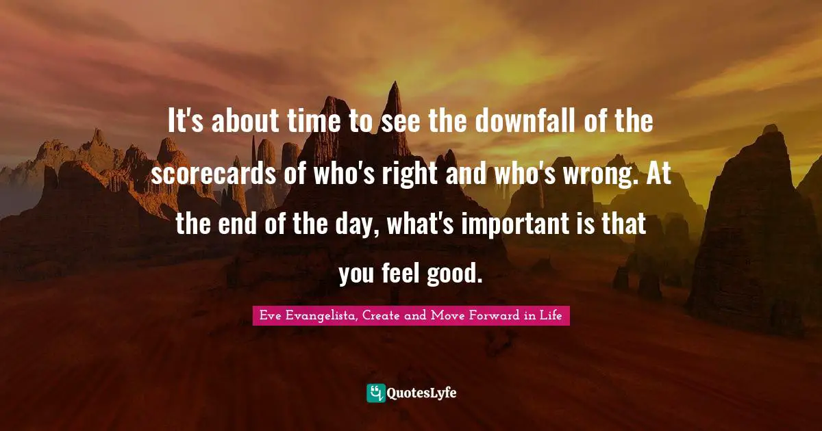 Eve Evangelista, Create And Move Forward In Life Quotes: "It's about time to see the downfall of the scorecards of who's right and who's wrong. At the end of the day, what's important is that you feel good."