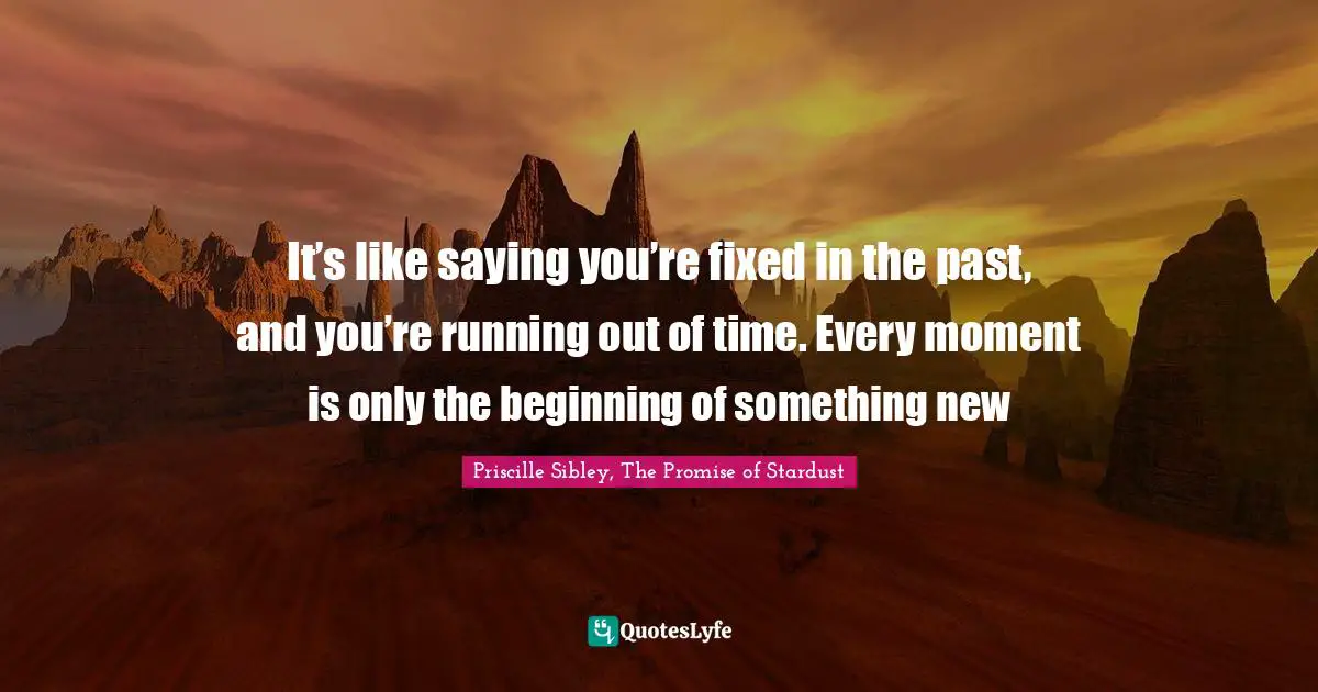 It’s like saying you’re fixed in the past, and you’re running out of time. Every moment is only the beginning of something new