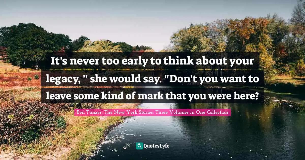 It's never too early to think about your legacy, " she would say. "Don't you want to leave some kind of mark that you were here?