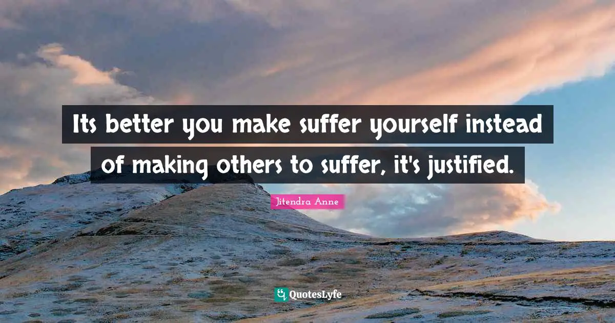 Its better you make suffer yourself instead of making others to suffer, it's justified.