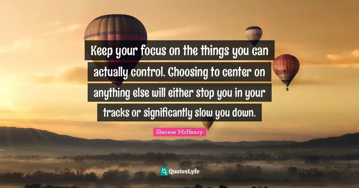 Keep your focus on the things you can actually control. Choosing to center on anything else will either stop you in your tracks or significantly slow you down.