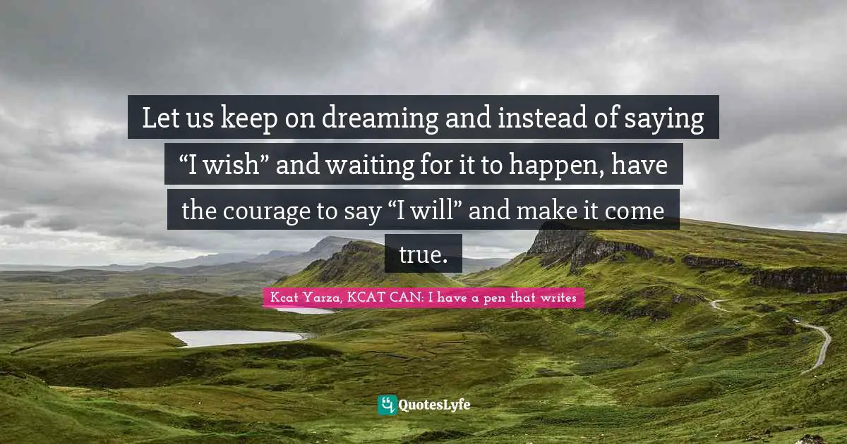 Let us keep on dreaming and instead of saying “I wish” and waiting for it to happen, have the courage to say “I will” and make it come true.