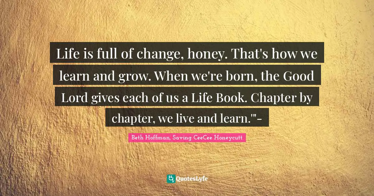 Life is full of change, honey. That's how we learn and grow. When we're born, the Good Lord gives each of us a Life Book. Chapter by chapter, we live and learn.'"-