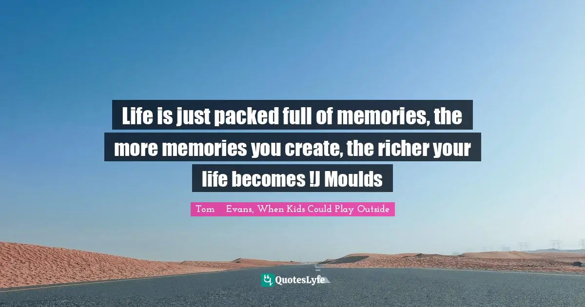 Life is just packed full of memories, the more memories you create, the richer your life becomes !J Moulds