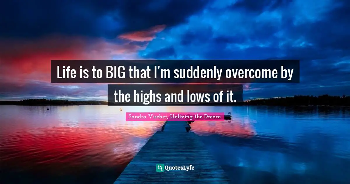 Life is to BIG that I'm suddenly overcome by the highs and lows of it.