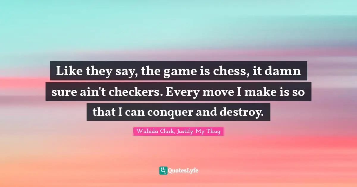 Like they say, the game is chess, it damn sure ain't checkers. Every move I make is so that I can conquer and destroy.