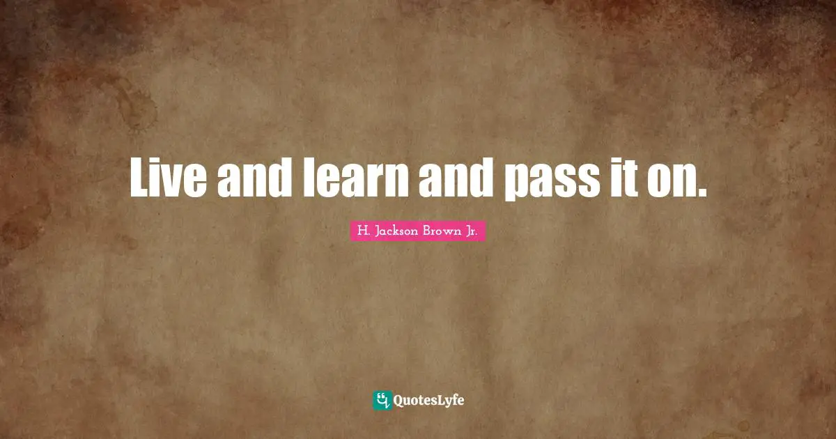 Live and learn and pass it on.