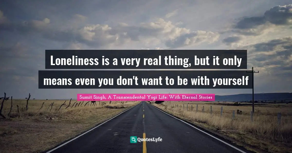 Loneliness is a very real thing, but it only means even you don't want to be with yourself