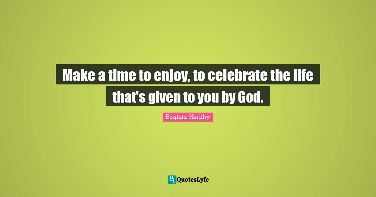 Make a time to enjoy, to celebrate the life that's given to you by God.
