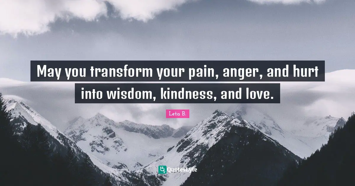 May you transform your pain, anger, and hurt into wisdom, kindness, and love.