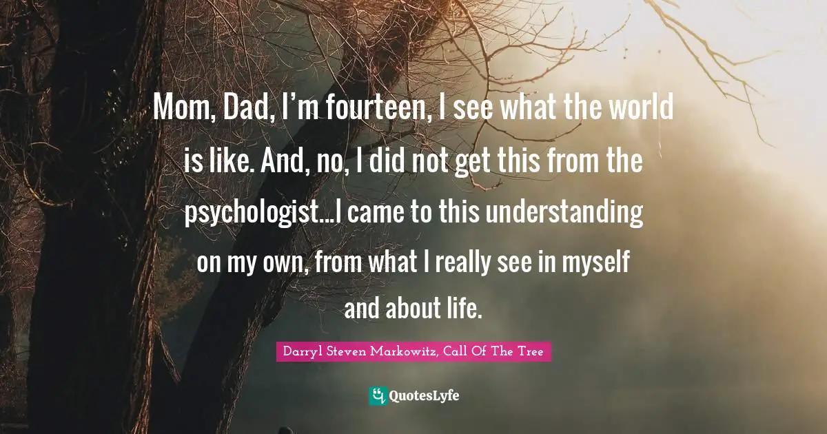 Darryl Steven Markowitz, Call Of The Tree Quotes: "Mom, Dad, I’m fourteen, I see what the world is like. And, no, I did not get this from the psychologist...I came to this understanding on my own, from what I really see in myself and about life."