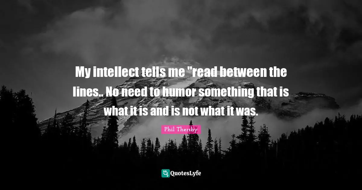 My intellect tells me "read between the lines.. No need to humor something that is what it is and is not what it was.