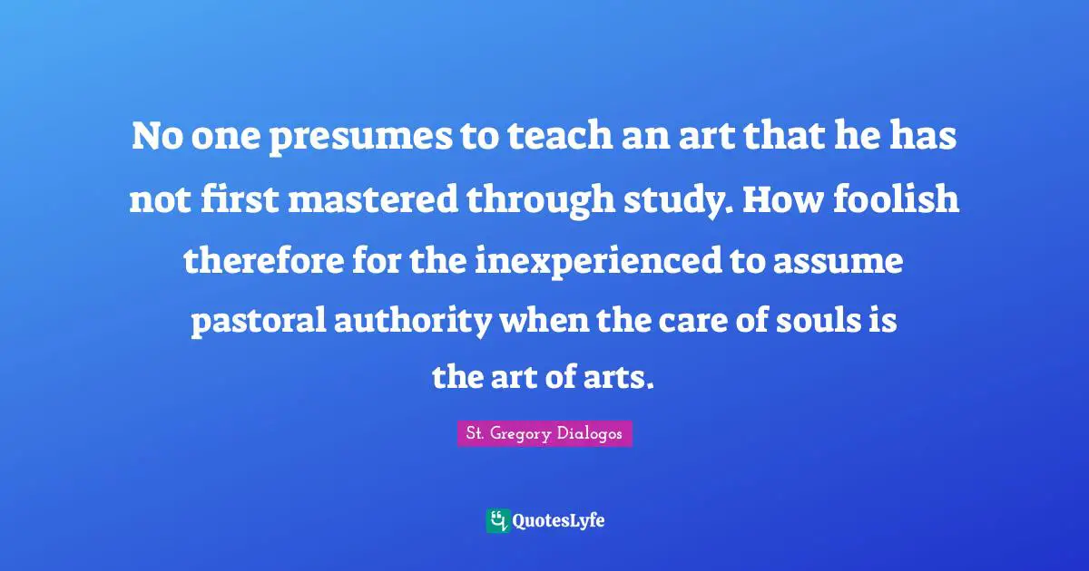 No one presumes to teach an art that he has not first mastered through study. How foolish therefore for the inexperienced to assume pastoral authority when the care of souls is the art of arts.