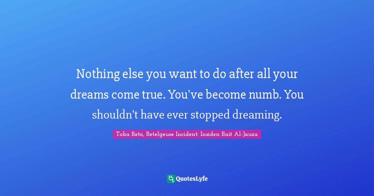 Nothing else you want to do after all your dreams come true. You've become numb. You shouldn't have ever stopped dreaming.