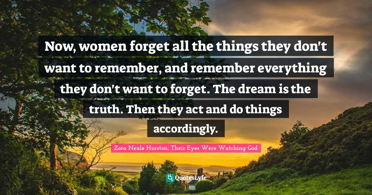 Zora Neale Hurston, Their Eyes Were Watching God Quotes: Now, women forget all the things they don't want to remember, and remember everything they don't want to forget. The dream is the truth. Then they act and do things accordingly.