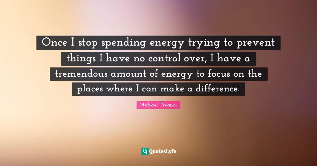 Once I stop spending energy trying to prevent things I have no control over, I have a tremendous amount of energy to focus on the places where I can make a difference.