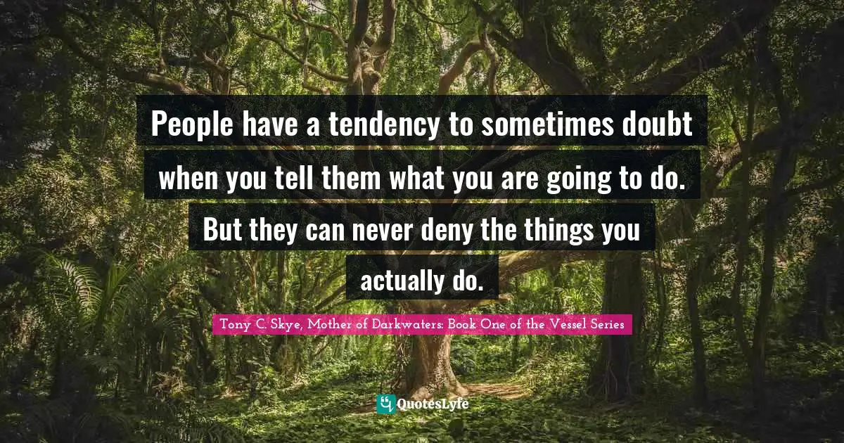 People have a tendency to sometimes doubt when you tell them what you are going to do. But they can never deny the things you actually do.