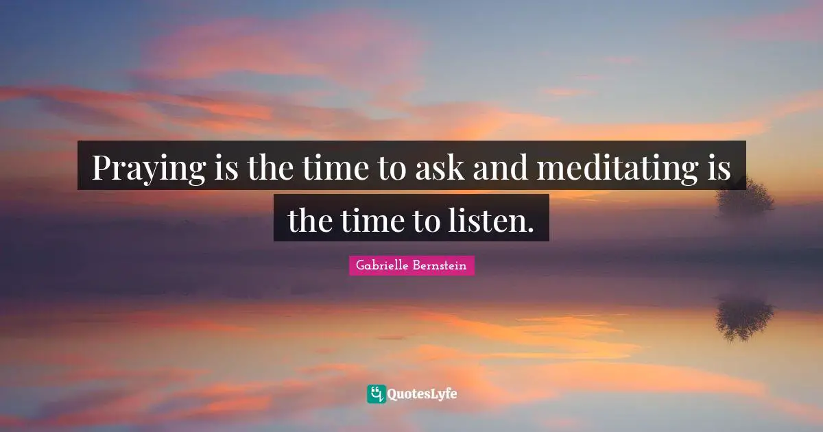 Praying is the time to ask and meditating is the time to listen.
