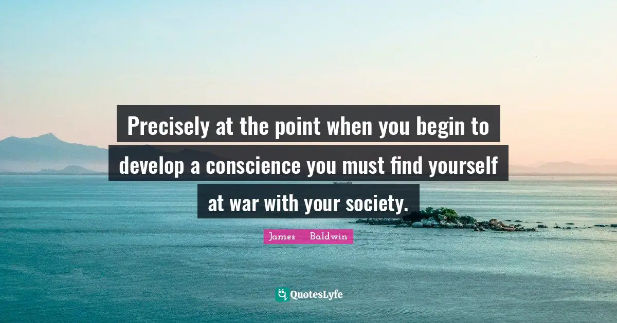 James     Baldwin Quotes: "Precisely at the point when you begin to develop a conscience you must find yourself at war with your society."