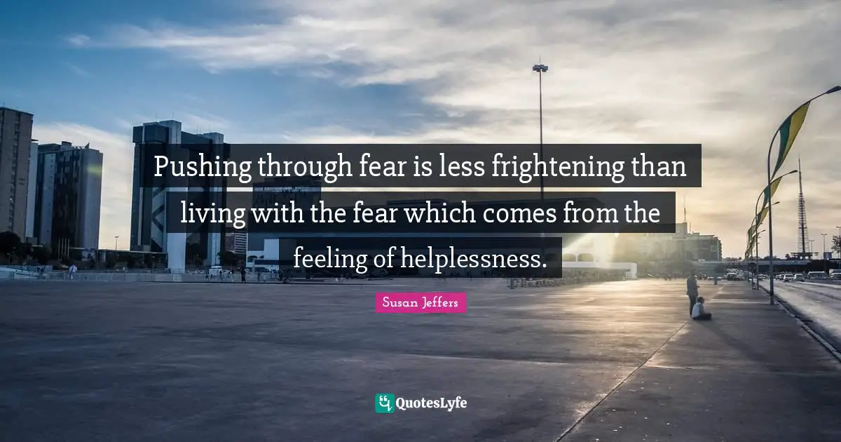 Pushing through fear is less frightening than living with the fear which comes from the feeling of helplessness.