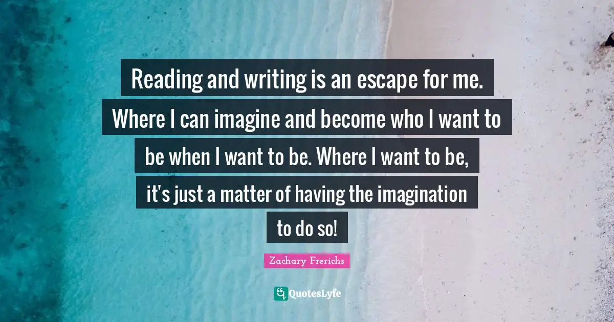 Reading and writing is an escape for me. Where I can imagine and become who I want to be when I want to be. Where I want to be, it's just a matter of having the imagination to do so!