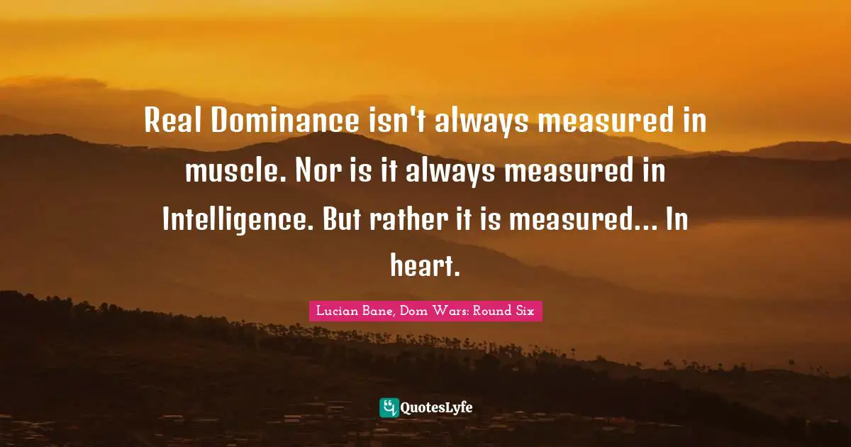 Real Dominance isn't always measured in muscle. Nor is it always measured in Intelligence. But rather it is measured... In heart.